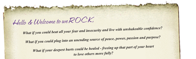 Hello & Welcome to weROCK,  What if you could beat all your fear and insecurity and live with unshakeable confidence?  What if you could plug into an unending source of peace, power, passion and purpose?  What if your deepest hurts could be healed freeing up that part of your heart to love others more fully?