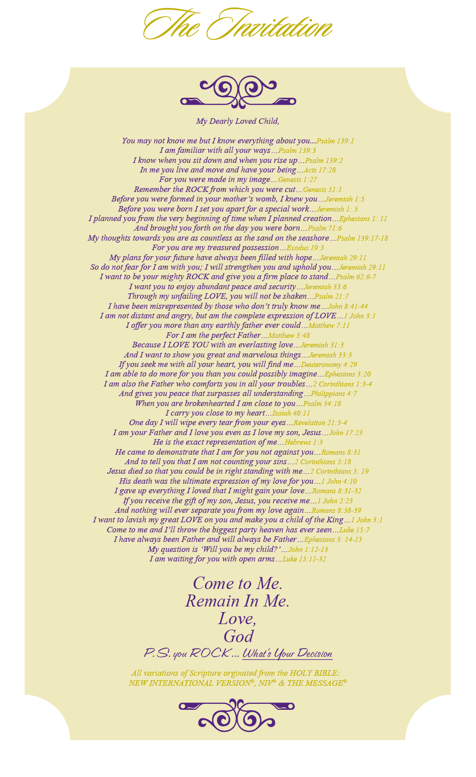 THE INVITATION My Dearly Loved Child,  You may not know me but I know everything about you...Psalm 139:1 I am familiar with all your ways…Psalm 139:3 I know when you sit down and when you rise up…Psalm 139:2 In me you live and move and have your being…Acts 17:28 For you were made in my image…Genesis 1:27 Remember the ROCK from which you were cut…Genesis 51:1 For you are my offspring…Acts 17:28 Before you were formed in your mother’s womb, I knew you…Jeremiah 1:5 Before you were born I set you apart for a special work…Jeremiah 1: 5 I planned you from the very beginning of time when I planned creation…Ephesians 1: 11 You were not a mistake.  All your days are written in my book…Psalm 139: 15-16 You are fearfully and wonderfully made…Psalm 139:14 I knit you together in your mother’s womb…Psalm 139:13 And brought you forth on the day you were born…Psalm 71:6 And I rejoice over you with singing…Zephaniah 3:17 My thoughts towards you are as countless as the sand on the seashore…Psalm 139:17-18 For you are my treasured possession…Exodus 19:5 My plans for your future have always been filled with hope…Jeremiah 29:11 So do not fear for I am with you; I will strengthen you and uphold you…Jeremiah 29:11 I want to be your mighty ROCK and give you a firm place to stand…Psalm 62:6-7 I want you to enjoy abundant peace and security…Jeremiah 33:6 Through my unfailing LOVE, you will not be shaken…Psalm 21:7 I have been misrepresented by those who don’t truly know me…John 8:41-44 I am not distant and angry, but am the complete expression of LOVE…1 John 3:1 I offer you more than any earthly father ever could…Matthew 7:11 For I am the perfect Father…Matthew 5:48 Every good gift that you receive comes from my hand…James 1:17 For I am your provider and I can meet all your needs…Matthew 6:31-33 Because I LOVE YOU with an everlasting love…Jeremiah 31:3 And I want to show you great and marvelous things…Jeremiah 33:3 If you seek me with all your heart, you will find me…Deuteronomy 4:29 I am able to do more for you than you could possibly imagine…Ephesians 3:20 For I am your greatest encourager…2 Thessalonians 2: 16-17 I am also the Father who comforts you in all your troubles…2 Corinthians 1:3-4 And gives you peace that surpasses all understanding…Philippians 4:7 When you are brokenhearted I am close to you…Psalm 34:18 I carry you close to my heart…Isaiah 40:11 One day I will wipe every tear from your eyes…Revelation 21:3-4 I am your Father and I love you even as I love my son, Jesus…John 17:23 He is the exact representation of me…Hebrews 1:3 He came to demonstrate that I am for you not against you…Romans 8:31 And to tell you that I am not counting your sins…2 Corinthians 5:18 Jesus died so that you could be in right standing with me…2 Corinthians 5: 19 His death was the ultimate expression of my love for you…1 John 4:10 I gave up everything I loved that I might gain your love…Romans 8:31-32 If you receive the gift of my son, Jesus, you receive me…1 John 2:23 And nothing will ever separate you from my love again…Romans 8:38-39 I want to lavish my great LOVE on you and make you a child of the King…1 John 3:1 Come to me and I’ll throw the biggest party heaven has ever seen…Luke 15:7 I have always been Father and will always be Father…Ephesians 3: 14-15 My question is ‘Will you be my child?’…John 1:12-13 I am waiting for you with open arms…Luke 15:11-32  Come to Me. Remain In Me. Love, God P.S. you ROCK   All variations of Scripture orginated from the HOLY BIBLE:   NEW INTERNATIONAL VERSION®,  NIV® & THE MESSAGE®.