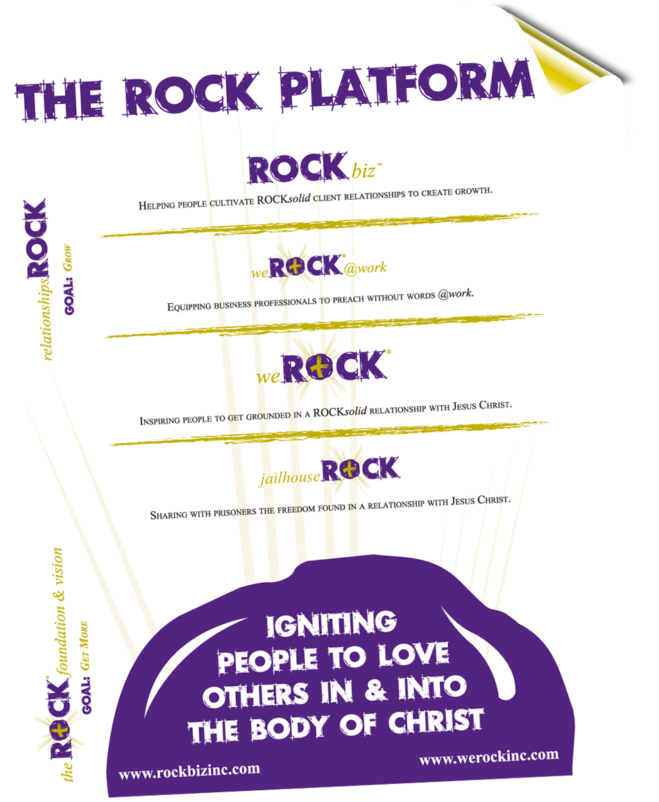 The ROCK Platform, relationshipsROCK - GOAL: GROW: ROCK biz, Helping people cultivate ROCKsolid client relationships to create growth. weROCK@work - Equipping busines professionals to preach without words @work, weROCK - Inspiring people to get grounded in a ROCKsolid relationship with Jesus Christ, jailhouseROCK - Sharing with prisoners the freedom found in a relationship with Jesus Christ. theROCKfoudnation&vision - GOAL: GET MORE. Ingiting people to love other in and into the body of Christ.
